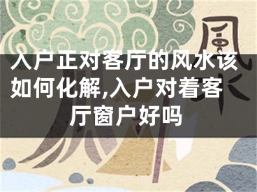 入户正对客厅的风水该如何化解,入户对着客厅窗户好吗