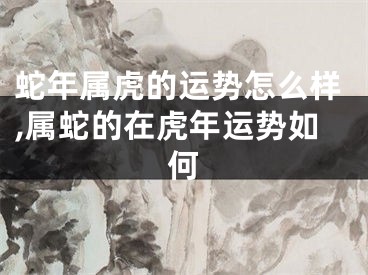 蛇年属虎的运势怎么样,属蛇的在虎年运势如何