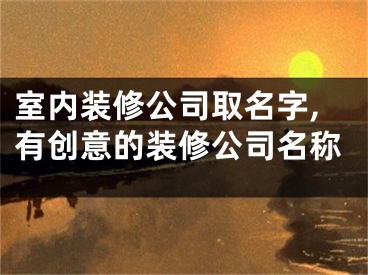 室内装修公司取名字,有创意的装修公司名称