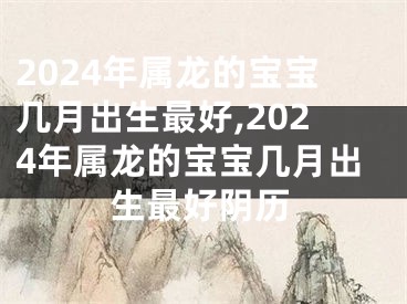 2024年属龙的宝宝几月出生最好,2024年属龙的宝宝几月出生最好阴历