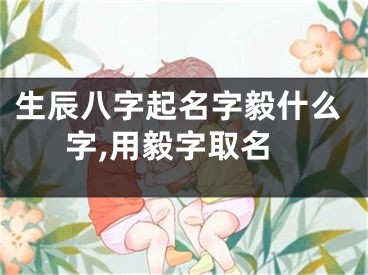 生辰八字起名字毅什么字,用毅字取名