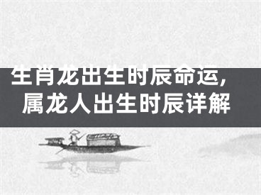 生肖龙出生时辰命运,属龙人出生时辰详解