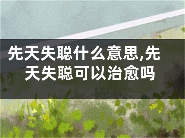 先天失聪什么意思,先天失聪可以治愈吗