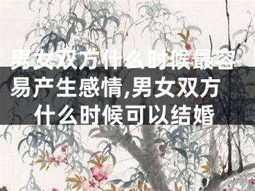 男女双方什么时候最容易产生感情,男女双方什么时候可以结婚