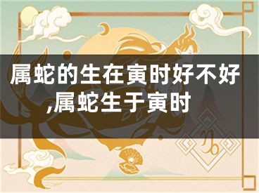 属蛇的生在寅时好不好,属蛇生于寅时