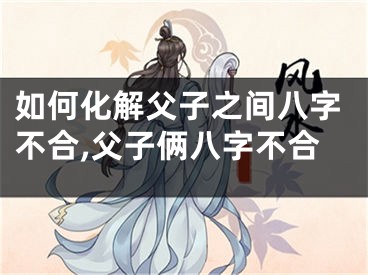 如何化解父子之间八字不合,父子俩八字不合