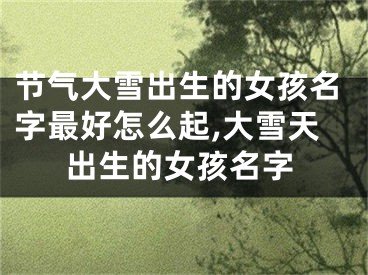 节气大雪出生的女孩名字最好怎么起,大雪天出生的女孩名字