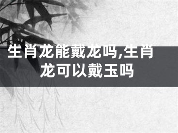 生肖龙能戴龙吗,生肖龙可以戴玉吗
