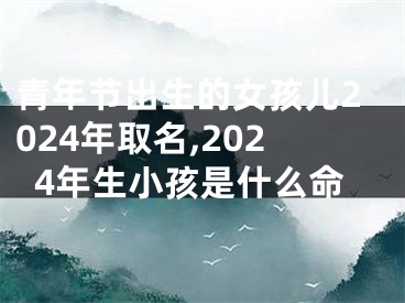 青年节出生的女孩儿2024年取名,2024年生小孩是什么命