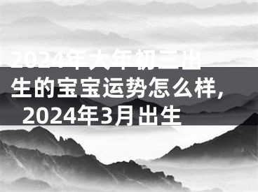2024年大年初三出生的宝宝运势怎么样,2024年3月出生