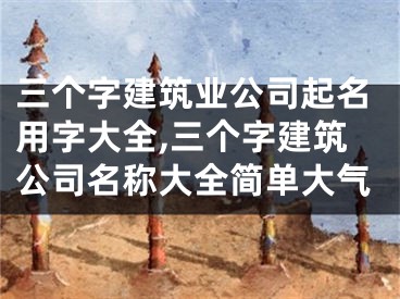 三个字建筑业公司起名用字大全,三个字建筑公司名称大全简单大气