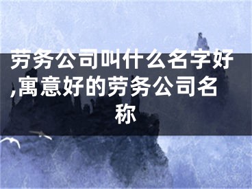 劳务公司叫什么名字好,寓意好的劳务公司名称