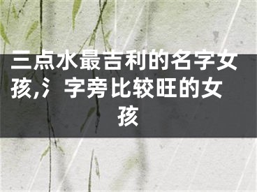 三点水最吉利的名字女孩,氵字旁比较旺的女孩