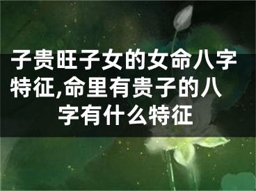 子贵旺子女的女命八字特征,命里有贵子的八字有什么特征