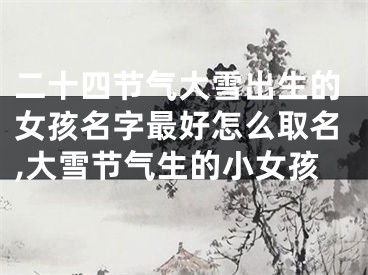 二十四节气大雪出生的女孩名字最好怎么取名,大雪节气生的小女孩