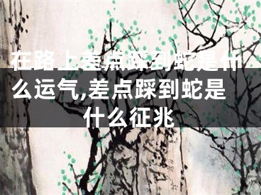 在路上差点踩到蛇是什么运气,差点踩到蛇是什么征兆