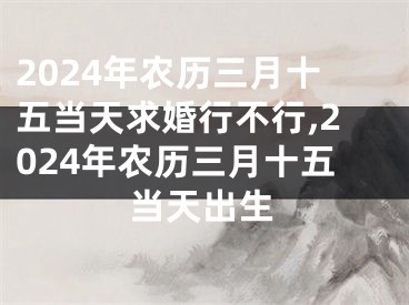 2024年农历三月十五当天求婚行不行,2024年农历三月十五当天出生