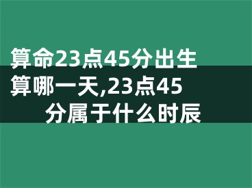 算命23点45分出生算哪一天,23点45分属于什么时辰