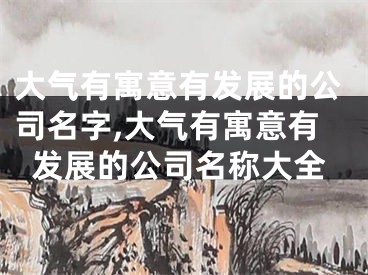 大气有寓意有发展的公司名字,大气有寓意有发展的公司名称大全