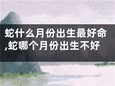 蛇什么月份出生最好命,蛇哪个月份出生不好