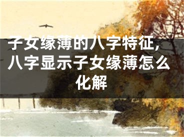 子女缘薄的八字特征,八字显示子女缘薄怎么化解
