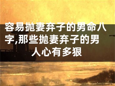容易抛妻弃子的男命八字,那些抛妻弃子的男人心有多狠