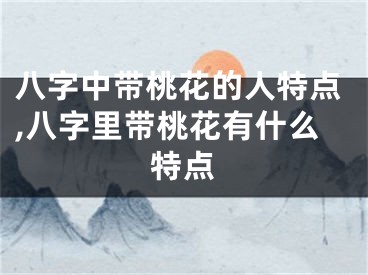 八字中带桃花的人特点,八字里带桃花有什么特点