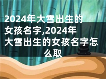 2024年大雪出生的女孩名字,2024年大雪出生的女孩名字怎么取