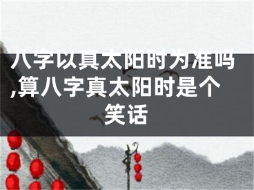 八字以真太阳时为准吗,算八字真太阳时是个笑话