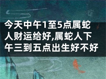 今天中午1至5点属蛇人财运给好,属蛇人下午三到五点出生好不好