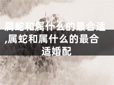 属蛇和属什么的最合适,属蛇和属什么的最合适婚配