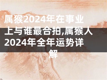 属猴2024年在事业上与谁最合拍,属猴人2024年全年运势详解
