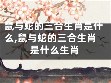 鼠与蛇的三合生肖是什么,鼠与蛇的三合生肖是什么生肖