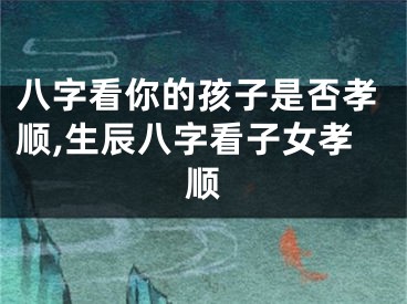 八字看你的孩子是否孝顺,生辰八字看子女孝顺