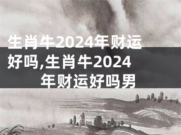 生肖牛2024年财运好吗,生肖牛2024年财运好吗男