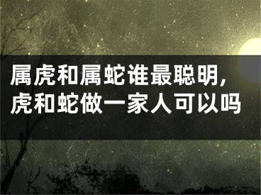 属虎和属蛇谁最聪明,虎和蛇做一家人可以吗