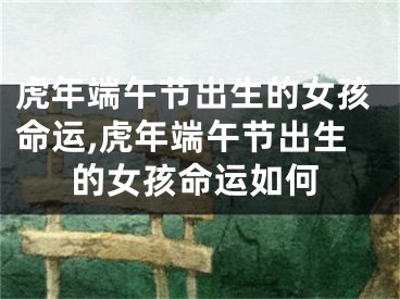 虎年端午节出生的女孩命运,虎年端午节出生的女孩命运如何