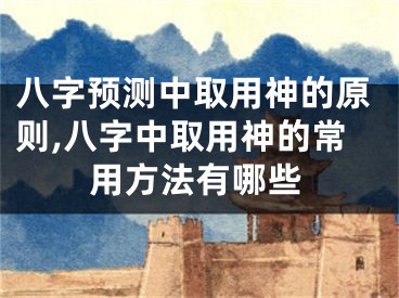 八字预测中取用神的原则,八字中取用神的常用方法有哪些