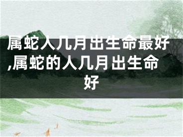 属蛇人几月出生命最好,属蛇的人几月出生命好