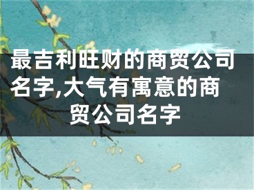 最吉利旺财的商贸公司名字,大气有寓意的商贸公司名字