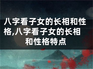八字看子女的长相和性格,八字看子女的长相和性格特点