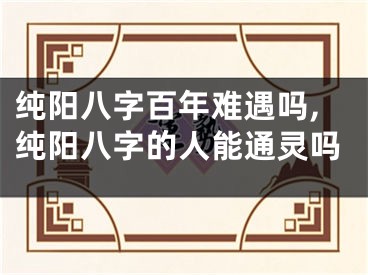 纯阳八字百年难遇吗,纯阳八字的人能通灵吗