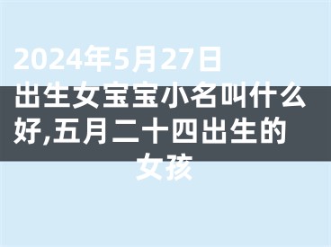 2024年5月27日出生女宝宝小名叫什么好,五月二十四出生的女孩