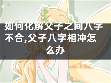 如何化解父子之间八字不合,父子八字相冲怎么办