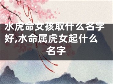 水虎命女孩取什么名字好,水命属虎女起什么名字