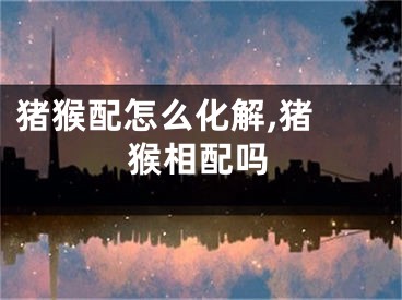 猪猴配怎么化解,猪 猴相配吗