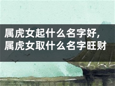 属虎女起什么名字好,属虎女取什么名字旺财