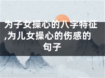 为子女操心的八字特征,为儿女操心的伤感的句子