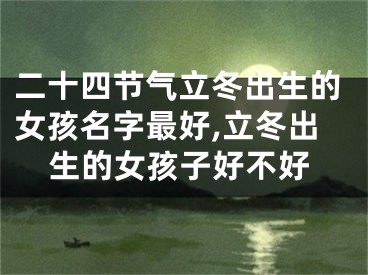 二十四节气立冬出生的女孩名字最好,立冬出生的女孩子好不好