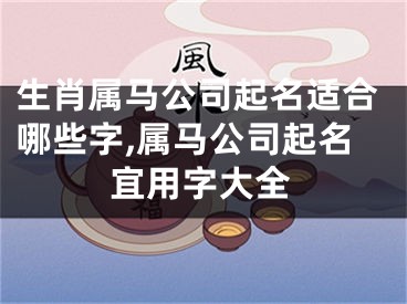 生肖属马公司起名适合哪些字,属马公司起名宜用字大全